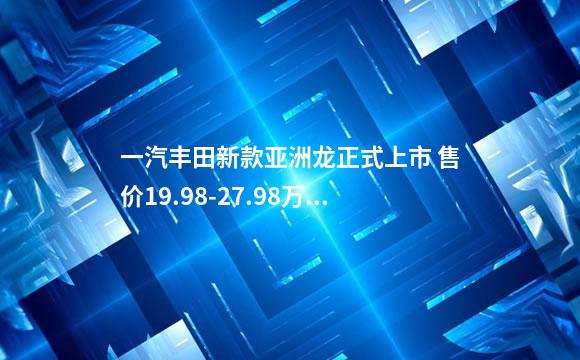 一汽丰田新款亚洲龙正式上市 售价19.98-27.98万元